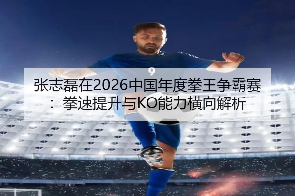 张志磊在2026中国年度拳王争霸赛：拳速提升与KO能力横向解析
