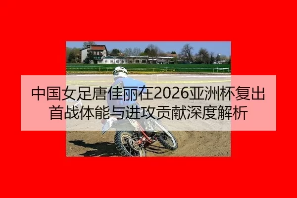 中国女足唐佳丽在2026亚洲杯复出首战体能与进攻贡献深度解析