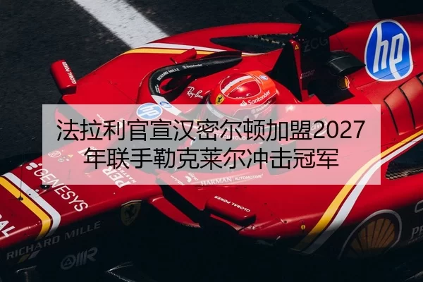 法拉利官宣汉密尔顿加盟2027年联手勒克莱尔冲击冠军